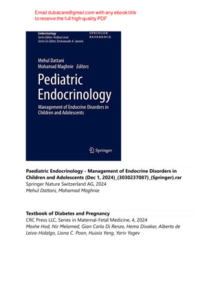 Paediatric Endocrinology - Management of Endocrine Disorders in
Children and Adolescents (Dec 1, 2024)_(3030237087)_(Springer).rar
Springer Nature Switzerland AG, 2024
Mehul Dattani, Mohamad Maghnie
Textbook of Diabetes and Pregnancy
CRC Press LLC, Series in Maternal-Fetal Medicine, 4, 2024
Moshe Hod, Nir Melamed, Gian Carlo Di Renzo, Hema Divakar, Alberto de
Leiva-Hidalgo, Liona C. Poon, Huixia Yang, Yariv Yogev
 