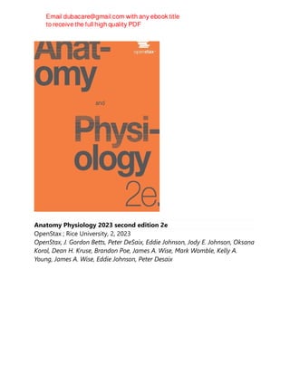 Anatomy Physiology 2023 second edition 2e
OpenStax ; Rice University, 2, 2023
OpenStax, J. Gordon Betts, Peter DeSaix, Eddie Johnson, Jody E. Johnson, Oksana
Korol, Dean H. Kruse, Brandon Poe, James A. Wise, Mark Womble, Kelly A.
Young, James A. Wise, Eddie Johnson, Peter Desaix
 