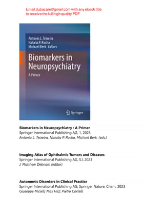 Biomarkers in Neuropsychiatry : A Primer
Springer International Publishing AG, 1, 2023
Antonio L. Teixeira, Natalia P. Rocha, Michael Berk, (eds.)
Imaging Atlas of Ophthalmic Tumors and Diseases
Springer International Publishing AG, S.l, 2023
J. Matthew Debnam (editor)
Autonomic Disorders in Clinical Practice
Springer International Publishing AG, Springer Nature, Cham, 2023
Giuseppe Micieli; Max Hilz; Pietro Cortelli
 