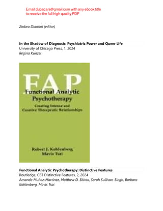 CRC Press LLC, 1, FR, 2024
Zodwa Dlamini (editor)
In the Shadow of Diagnosis: Psychiatric Power and Queer Life
University of Chicago Press, 1, 2024
Regina Kunzel
Functional Analytic Psychotherapy: Distinctive Features
Routledge, CBT Distinctive Features, 2, 2024
Amanda Muñoz-Martínez, Matthew D. Skinta, Sarah Sullivan-Singh, Barbara
Kohlenberg, Mavis Tsai
 