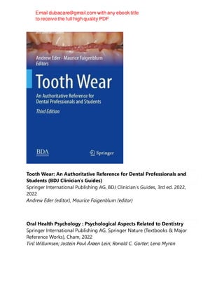 Tooth Wear: An Authoritative Reference for Dental Professionals and
Students (BDJ Clinician’s Guides)
Springer International Publishing AG, BDJ Clinician’s Guides, 3rd ed. 2022,
2022
Andrew Eder (editor), Maurice Faigenblum (editor)
Oral Health Psychology : Psychological Aspects Related to Dentistry
Springer International Publishing AG, Springer Nature (Textbooks & Major
Reference Works), Cham, 2022
Tiril Willumsen; Jostein Paul Årøen Lein; Ronald C. Gorter; Lena Myran
 