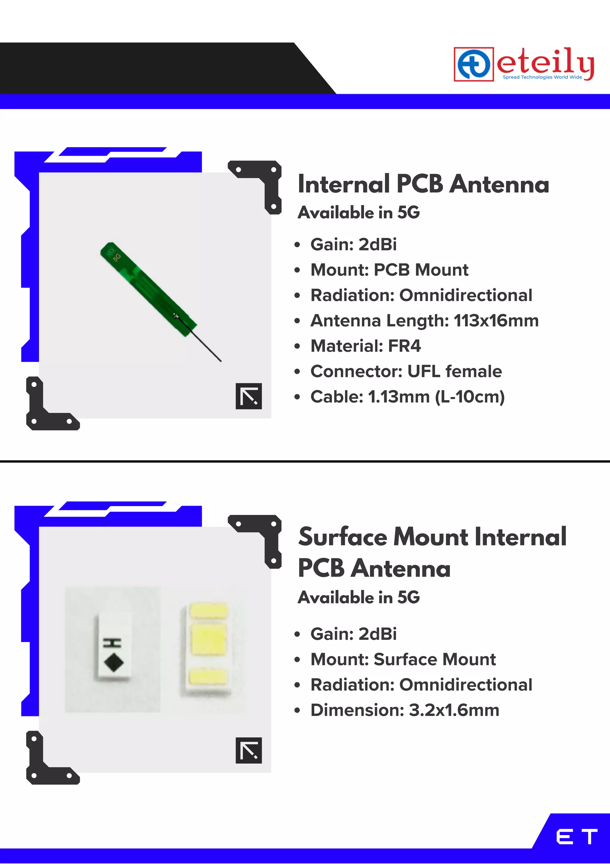 E T
Internal PCB Antenna
Available in 5G
Surface Mount Internal
PCB Antenna
Available in 5G
Gain: 2dBi
Mount: Surface Mount
Radiation: Omnidirectional
Dimension: 3.2x1.6mm
Gain: 2dBi
Mount: PCB Mount
Radiation: Omnidirectional
Antenna Length: 113x16mm
Material: FR4
Connector: UFL female
Cable: 1.13mm (L-10cm)
 
