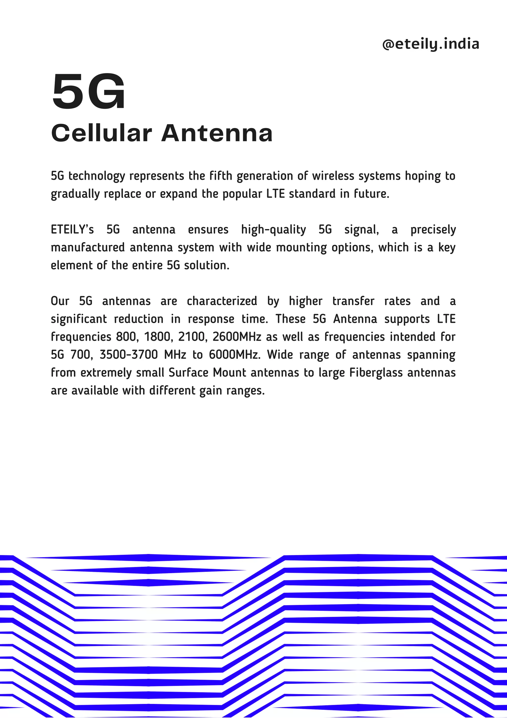 5G
Cellular Antenna
5G technology represents the fifth generation of wireless systems hoping to
gradually replace or expand the popular LTE standard in future.
ETEILY’s 5G antenna ensures high-quality 5G signal, a precisely
manufactured antenna system with wide mounting options, which is a key
element of the entire 5G solution.
Our 5G antennas are characterized by higher transfer rates and a
significant reduction in response time. These 5G Antenna supports LTE
frequencies 800, 1800, 2100, 2600MHz as well as frequencies intended for
5G 700, 3500-3700 MHz to 6000MHz. Wide range of antennas spanning
from extremely small Surface Mount antennas to large Fiberglass antennas
are available with different gain ranges.
@eteily.india
 