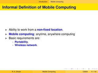 Introduction Mobile computing
Informal Deﬁnition of Mobile Computing
Ability to work from a non-ﬁxed location.
Mobile computing: anytime, anywhere computing
Basic requirements are:
- Portability.
- Wireless network.
R. K. Ghosh Mobile Computing CS634 4 / 116
 