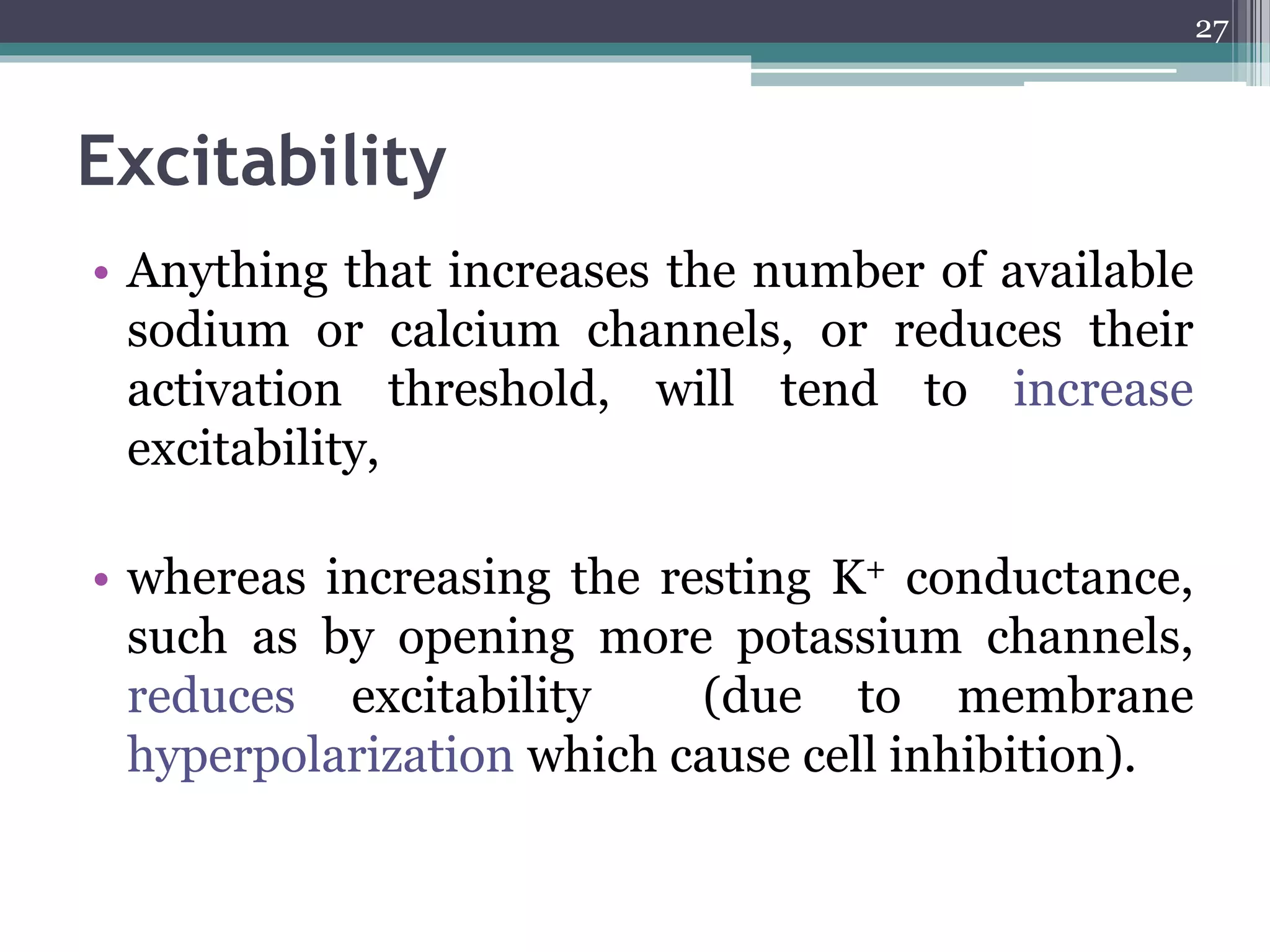 Excitability
• Anything that increases the number of available
sodium or calcium channels, or reduces their
activation threshold, will tend to increase
excitability,
• whereas increasing the resting K+ conductance,
such as by opening more potassium channels,
reduces excitability (due to membrane
hyperpolarization which cause cell inhibition).
27
 