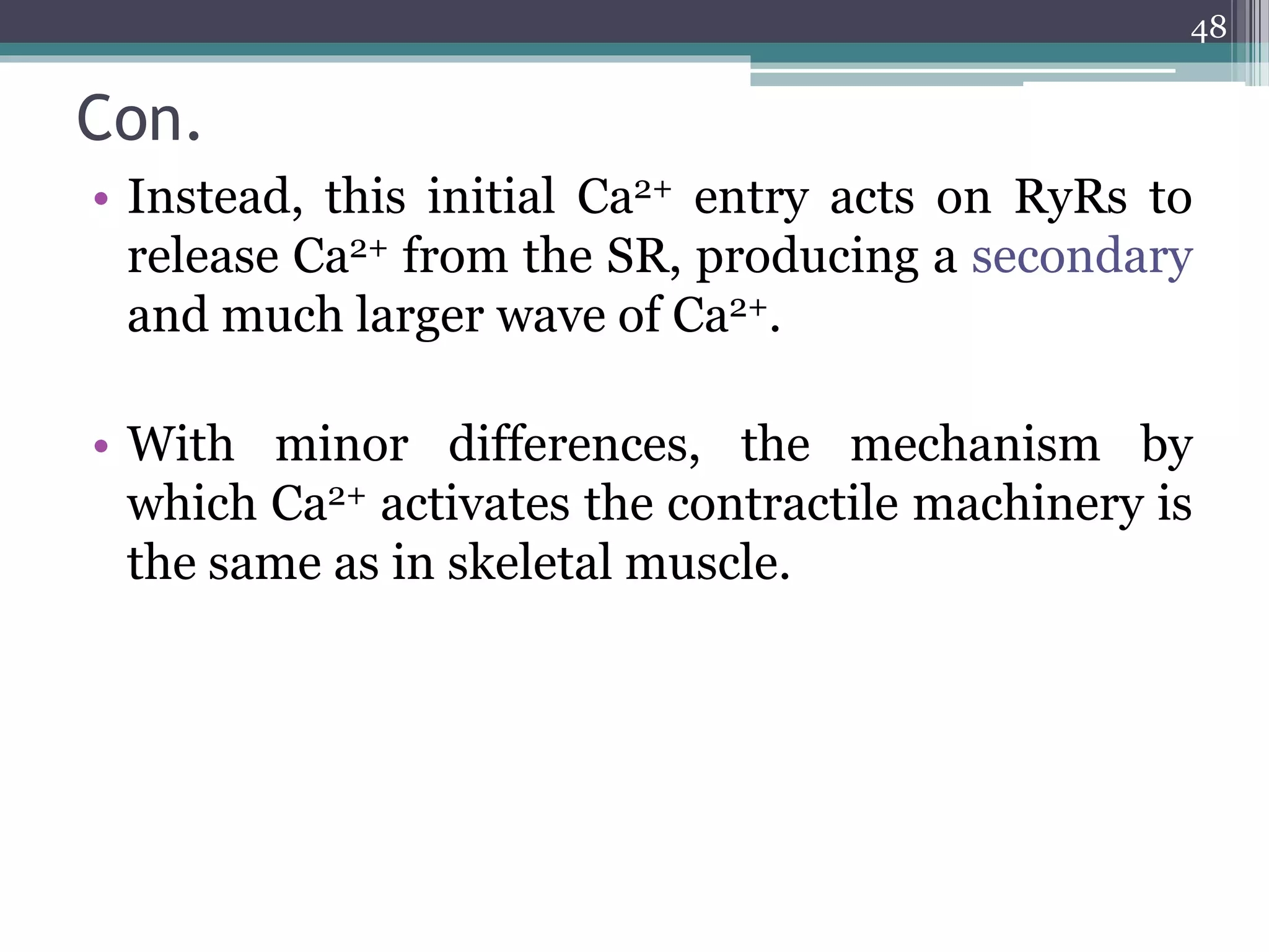 Con.
• Instead, this initial Ca2+ entry acts on RyRs to
release Ca2+ from the SR, producing a secondary
and much larger wave of Ca2+.
• With minor differences, the mechanism by
which Ca2+ activates the contractile machinery is
the same as in skeletal muscle.
48
 