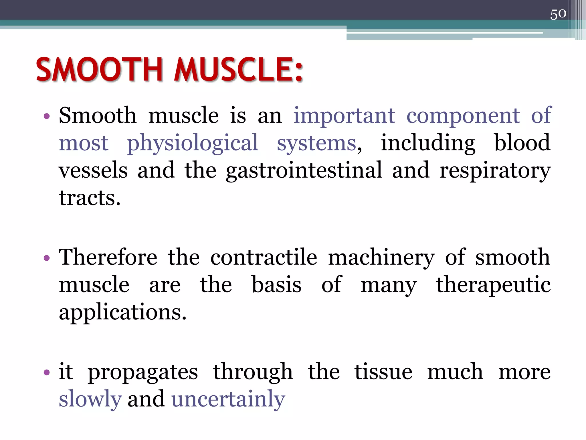 SMOOTH MUSCLE:
• Smooth muscle is an important component of
most physiological systems, including blood
vessels and the gastrointestinal and respiratory
tracts.
• Therefore the contractile machinery of smooth
muscle are the basis of many therapeutic
applications.
• it propagates through the tissue much more
slowly and uncertainly
50
 