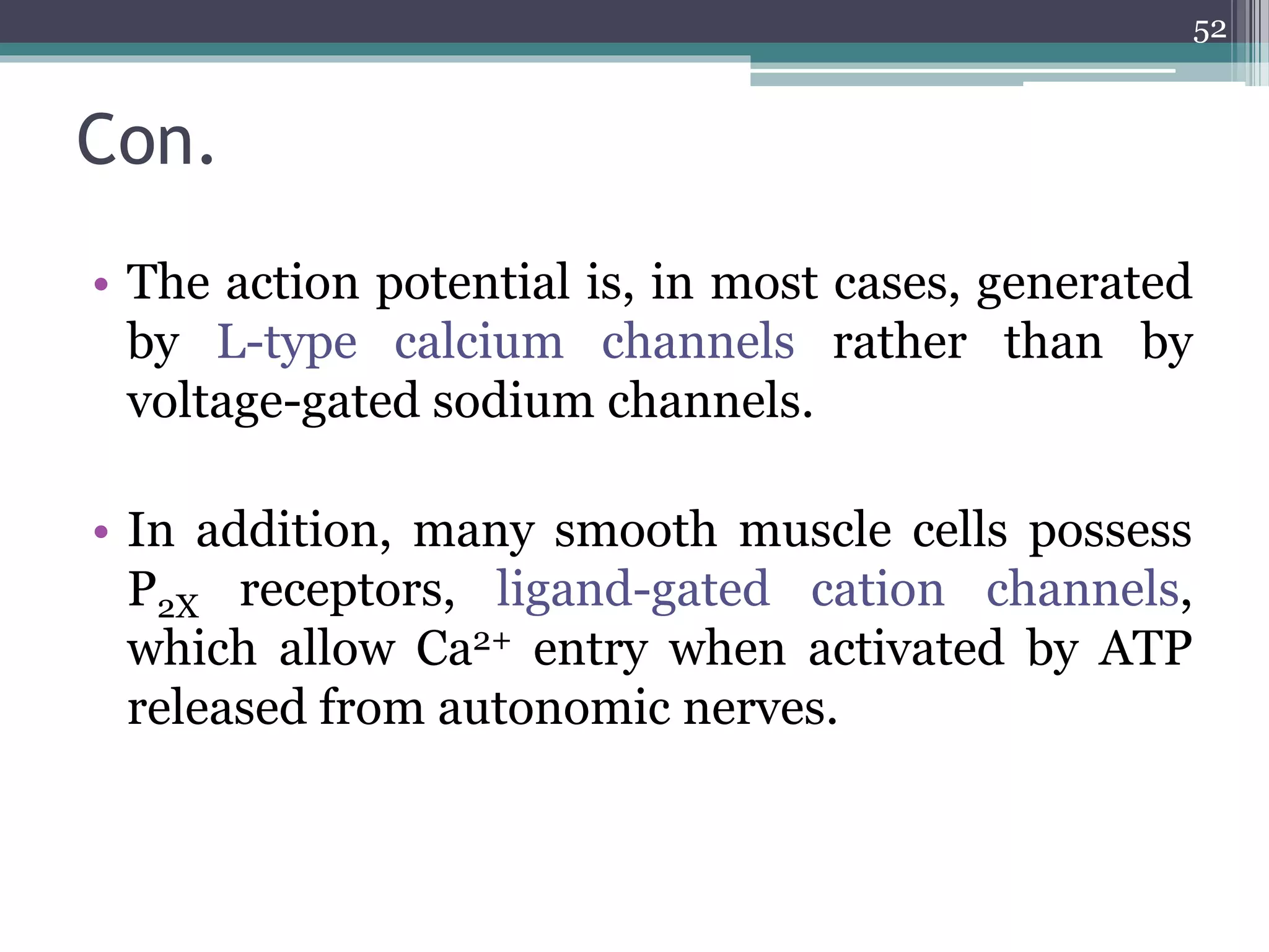 Con.
• The action potential is, in most cases, generated
by L-type calcium channels rather than by
voltage-gated sodium channels.
• In addition, many smooth muscle cells possess
P2X receptors, ligand-gated cation channels,
which allow Ca2+ entry when activated by ATP
released from autonomic nerves.
52
 