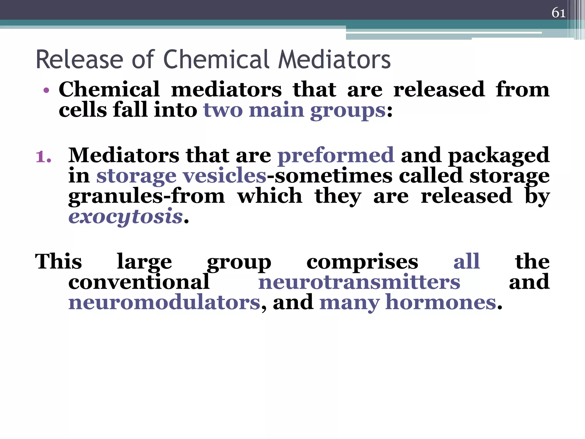 Release of Chemical Mediators
• Chemical mediators that are released from
cells fall into two main groups:
1. Mediators that are preformed and packaged
in storage vesicles-sometimes called storage
granules-from which they are released by
exocytosis.
This large group comprises all the
conventional neurotransmitters and
neuromodulators, and many hormones.
61
 