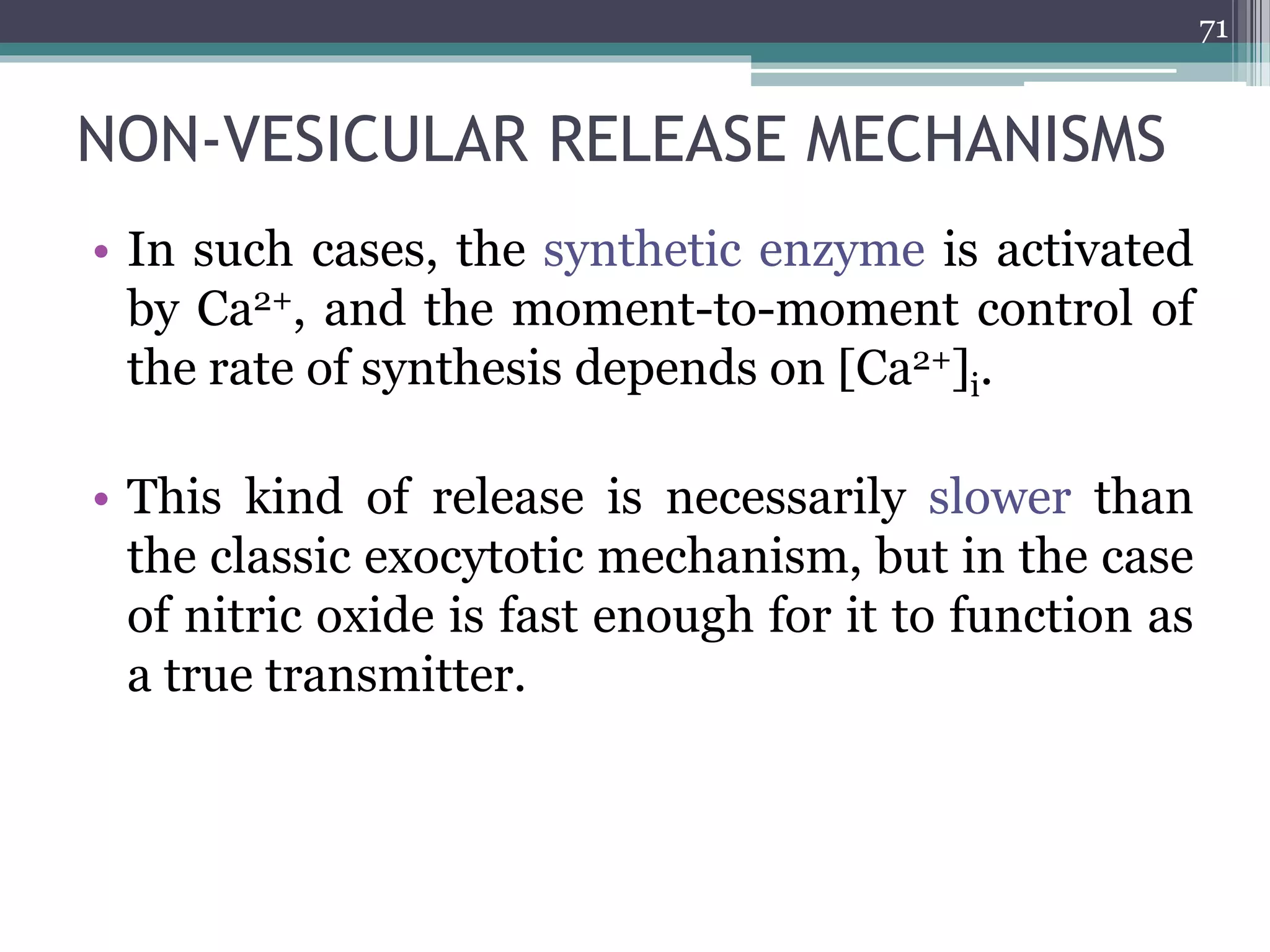 NON-VESICULAR RELEASE MECHANISMS
• In such cases, the synthetic enzyme is activated
by Ca2+, and the moment-to-moment control of
the rate of synthesis depends on [Ca2+]i.
• This kind of release is necessarily slower than
the classic exocytotic mechanism, but in the case
of nitric oxide is fast enough for it to function as
a true transmitter.
71
 