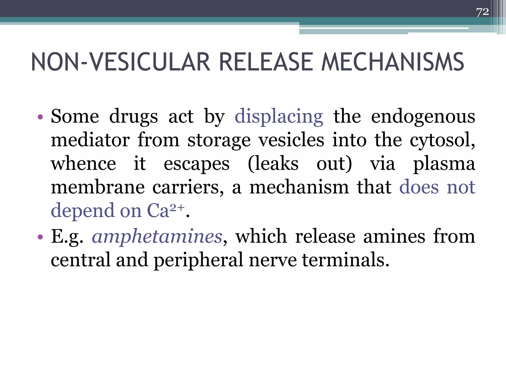 NON-VESICULAR RELEASE MECHANISMS
• Some drugs act by displacing the endogenous
mediator from storage vesicles into the cytosol,
whence it escapes (leaks out) via plasma
membrane carriers, a mechanism that does not
depend on Ca2+.
• E.g. amphetamines, which release amines from
central and peripheral nerve terminals.
72
 
