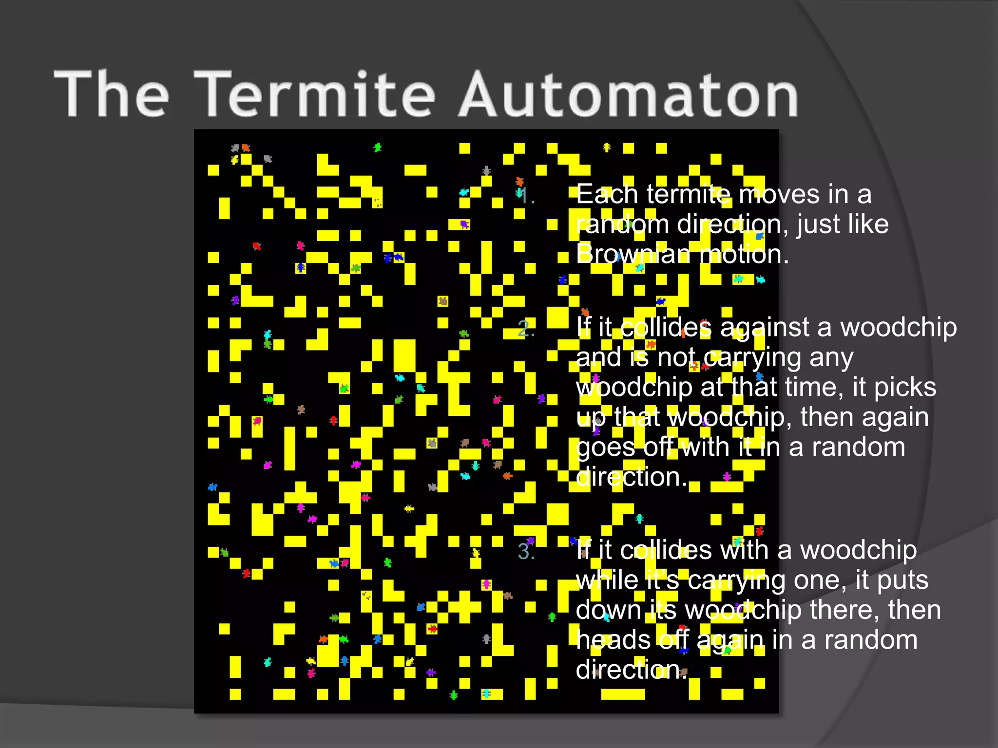 The Termite AutomatonEach termite moves in a random direction, just like Brownian motion.If it collides against a woodchip and is not carrying any woodchip at that time, it picks up that woodchip, then again goes off with it in a random direction.If it collides with a woodchip while it’s carrying one, it puts down its woodchip there, then heads off again in a random direction.