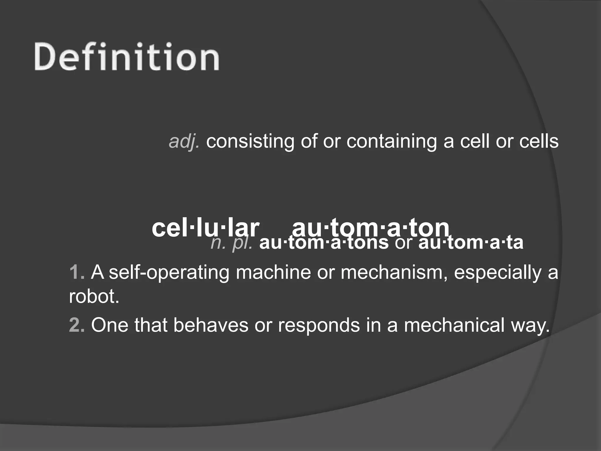 Definitionadj.consisting of or containing a cell or cells  n. pl. au·tom·a·tons or au·tom·a·ta1. A self-operating machine or mechanism, especially a robot.2. One that behaves or responds in a mechanical way.cel·lu·larau·tom·a·ton