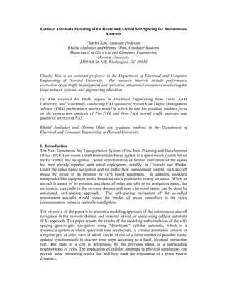 Cellular Automata Modeling of En Route and Arrival Self-Spacing for Autonomous
                                  Aircrafts

                           Charles Kim, Assistant Professor
                 Khalid Abubakar and Obinna Obah, Graduate Students
                  Department of Electrical and Computer Engineering
                                  Howard University
                        2300 6th St. NW, Washington, DC 20059


Charles Kim is an assistant professor in the Department of Electrical and Computer
Engineering at Howard University. His research interests include performance
evaluation of air traffic management and operation, situational awareness monitoring for
large network systems, and engineering education.

Dr. Kim received his Ph.D. degree in Electrical Engineering from Texas A
University, and is currently conducting FAA sponsored research on Traffic Management
Advisor (TMA) performance metrics model in which he and his graduate students focus
on the compari