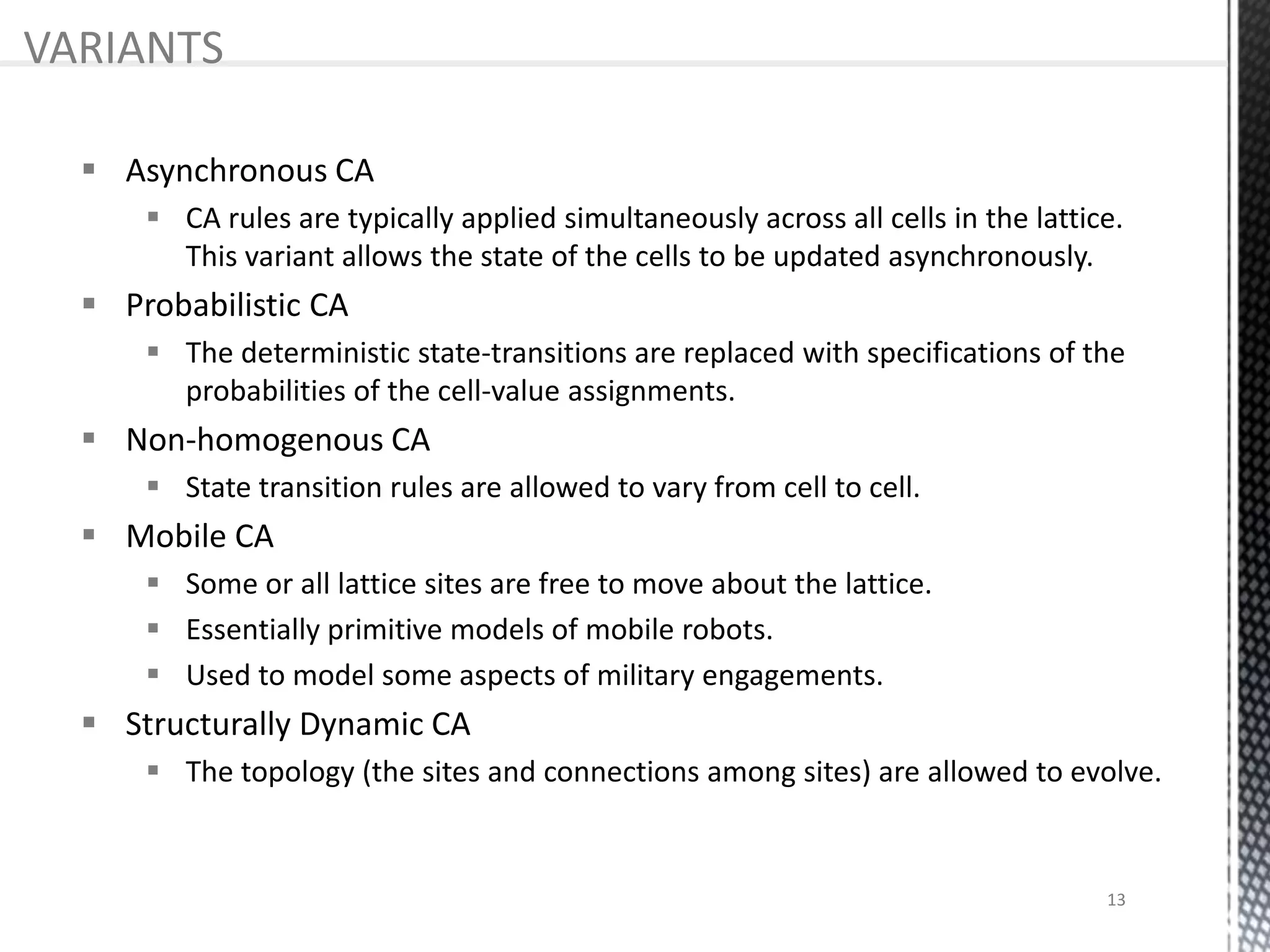  Asynchronous CA
 CA rules are typically applied simultaneously across all cells in the lattice.
This variant allows the state of the cells to be updated asynchronously.
 Probabilistic CA
 The deterministic state-transitions are replaced with specifications of the
probabilities of the cell-value assignments.
 Non-homogenous CA
 State transition rules are allowed to vary from cell to cell.
 Mobile CA
 Some or all lattice sites are free to move about the lattice.
 Essentially primitive models of mobile robots.
 Used to model some aspects of military engagements.
 Structurally Dynamic CA
 The topology (the sites and connections among sites) are allowed to evolve.
VARIANTS
13
 