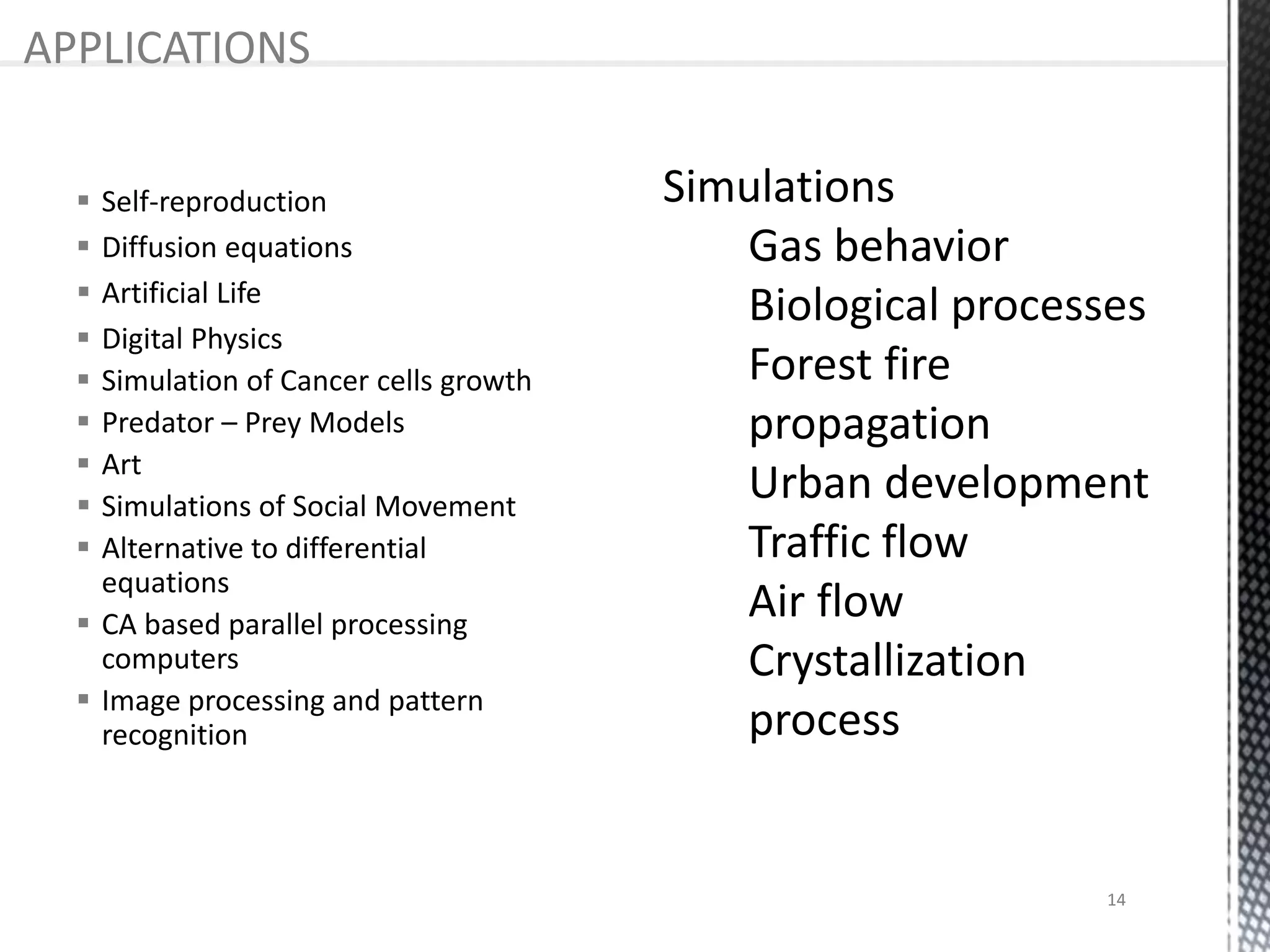  Self-reproduction
 Diffusion equations
 Artificial Life
 Digital Physics
 Simulation of Cancer cells growth
 Predator – Prey Models
 Art
 Simulations of Social Movement
 Alternative to differential
equations
 CA based parallel processing
computers
 Image processing and pattern
recognition
APPLICATIONS
14
 