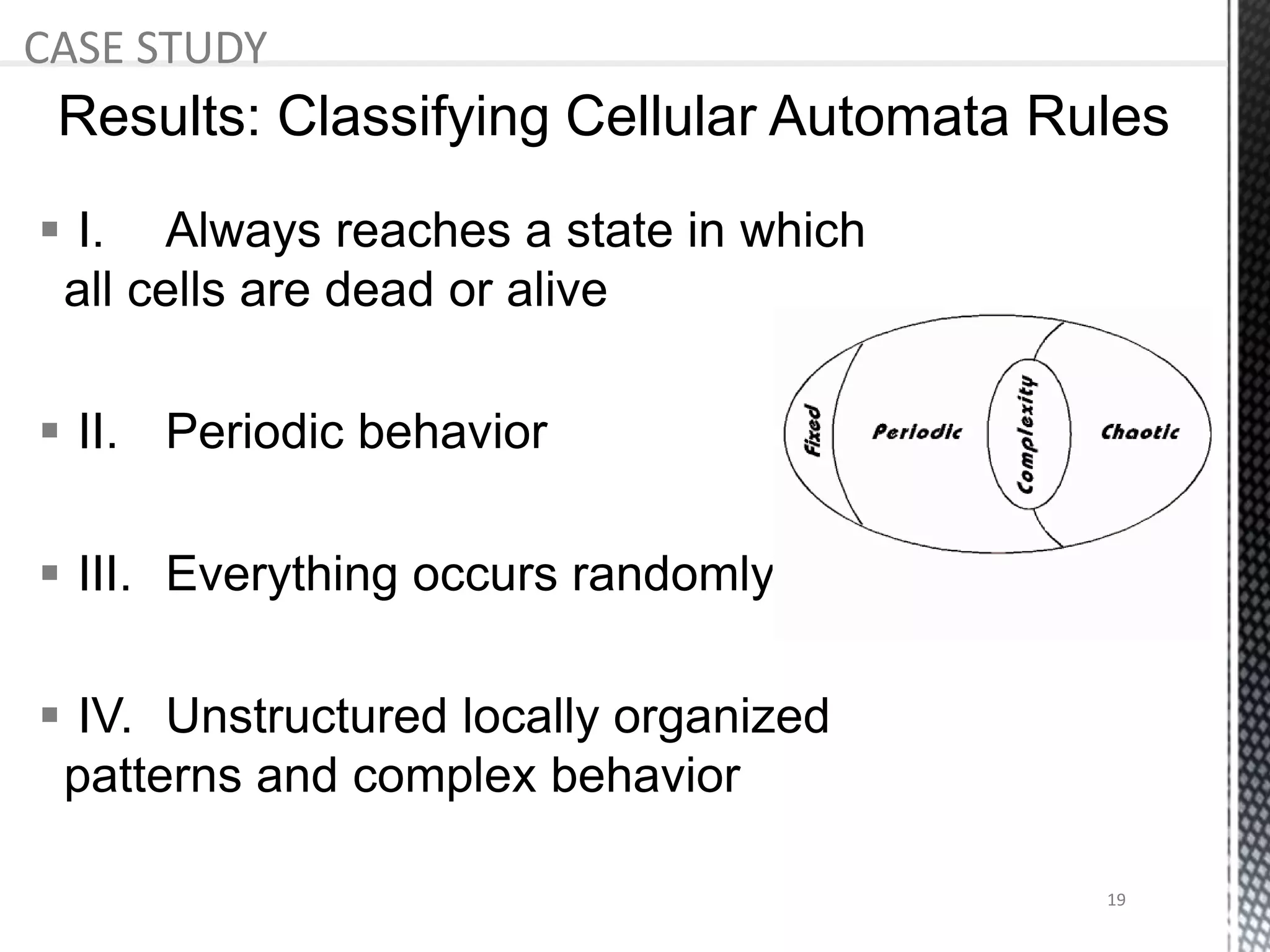  I. Always reaches a state in which
all cells are dead or alive
 II. Periodic behavior
 III. Everything occurs randomly
 IV. Unstructured locally organized
patterns and complex behavior
Results: Classifying Cellular Automata Rules
CASE STUDY
19
 