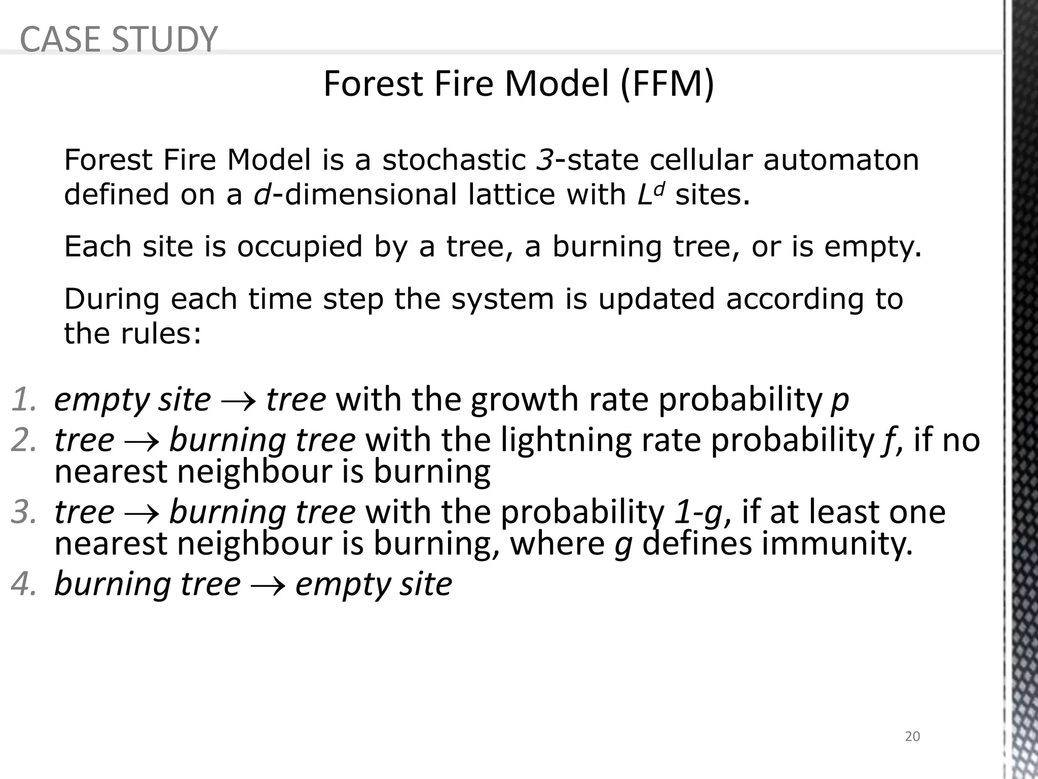 CASE STUDY
During each time step the system is updated according to
the rules:
Forest Fire Model is a stochastic 3-state cellular automaton
defined on a d-dimensional lattice with Ld sites.
Each site is occupied by a tree, a burning tree, or is empty.
1. empty site  tree with the growth rate probability p
2. tree  burning tree with the lightning rate probability f, if no
nearest neighbour is burning
3. tree  burning tree with the probability 1-g, if at least one
nearest neighbour is burning, where g defines immunity.
4. burning tree  empty site
20
 