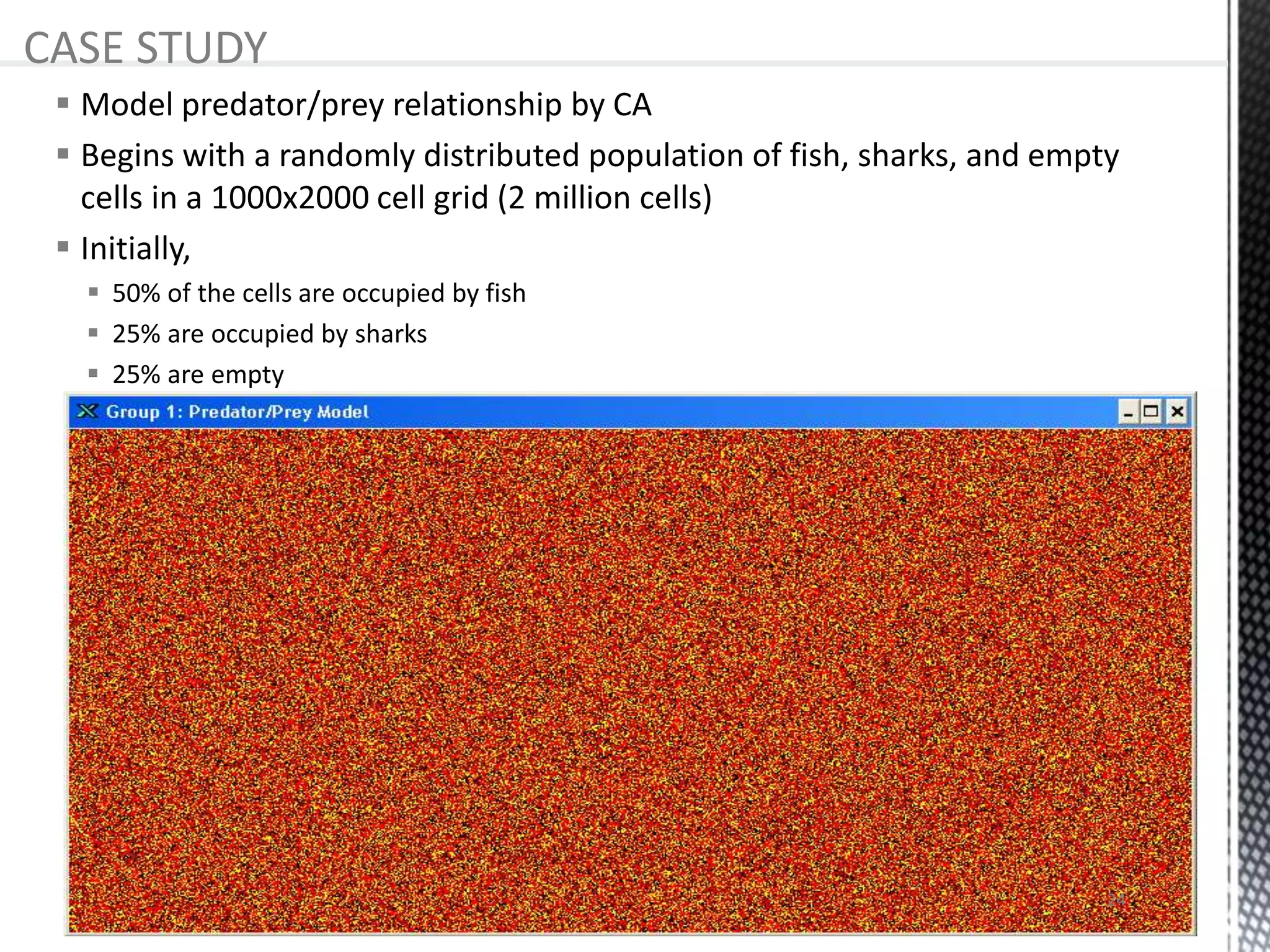 Model predator/prey relationship by CA
 Begins with a randomly distributed population of fish, sharks, and empty
cells in a 1000x2000 cell grid (2 million cells)
 Initially,
 50% of the cells are occupied by fish
 25% are occupied by sharks
 25% are empty
CASE STUDY
24
 