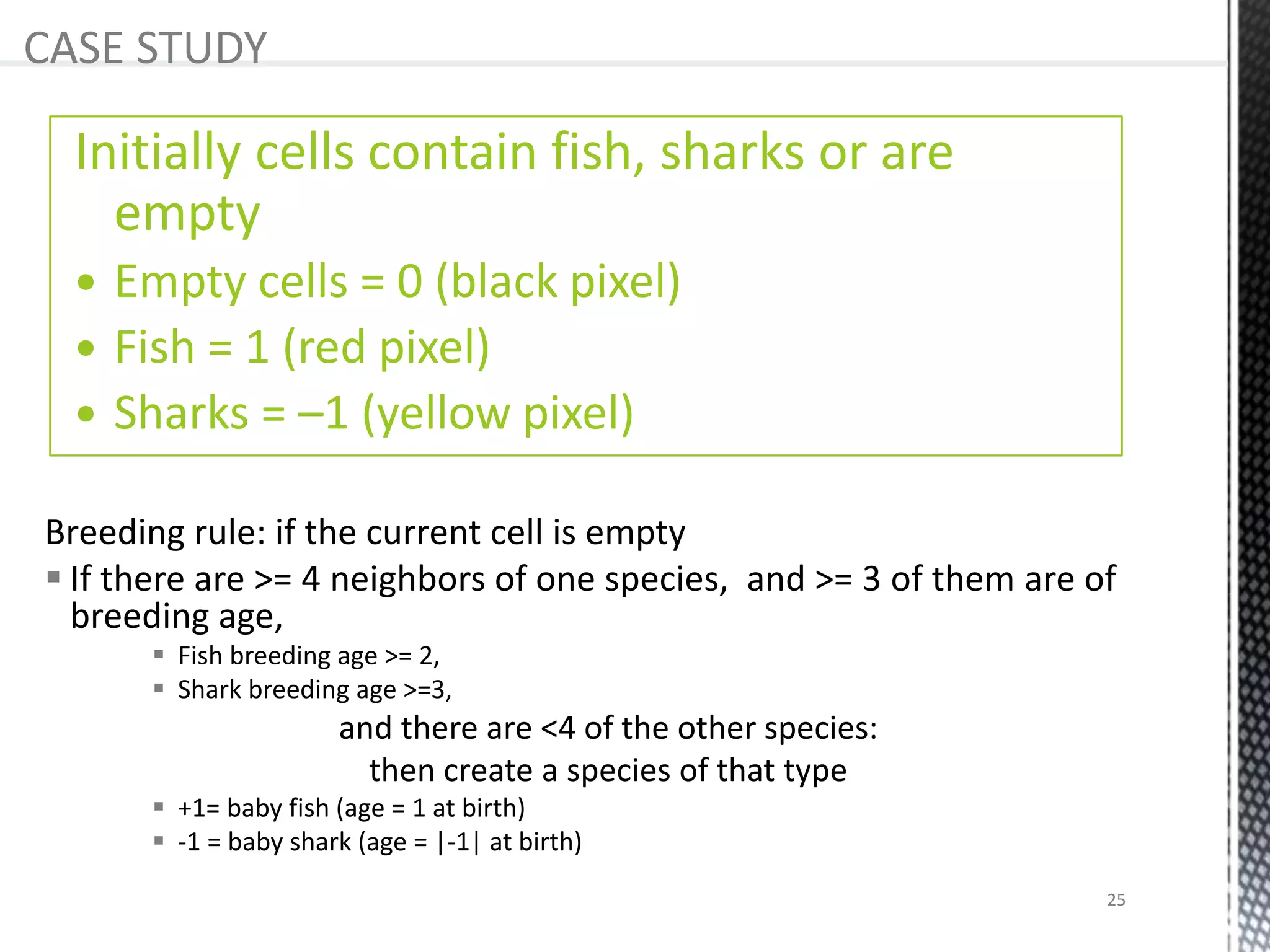 Breeding rule: if the current cell is empty
 If there are >= 4 neighbors of one species, and >= 3 of them are of
breeding age,
 Fish breeding age >= 2,
 Shark breeding age >=3,
and there are <4 of the other species:
then create a species of that type
 +1= baby fish (age = 1 at birth)
 -1 = baby shark (age = |-1| at birth)
CASE STUDY
Initially cells contain fish, sharks or are
empty
 Empty cells = 0 (black pixel)
 Fish = 1 (red pixel)
 Sharks = –1 (yellow pixel)
25
 