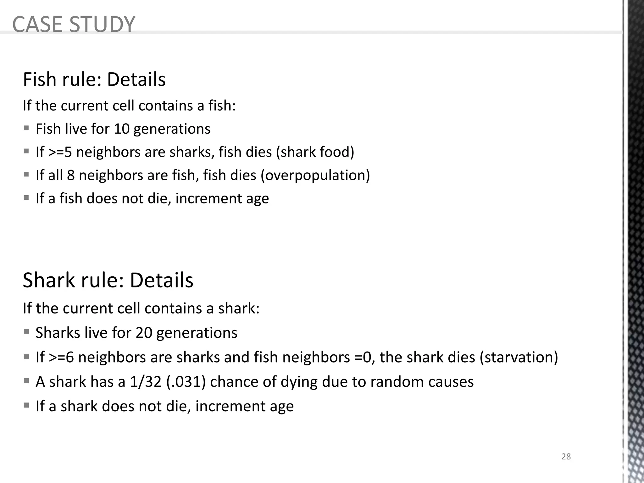 Shark rule: Details
If the current cell contains a shark:
 Sharks live for 20 generations
 If >=6 neighbors are sharks and fish neighbors =0, the shark dies (starvation)
 A shark has a 1/32 (.031) chance of dying due to random causes
 If a shark does not die, increment age
CASE STUDY
Fish rule: Details
If the current cell contains a fish:
 Fish live for 10 generations
 If >=5 neighbors are sharks, fish dies (shark food)
 If all 8 neighbors are fish, fish dies (overpopulation)
 If a fish does not die, increment age
28
 