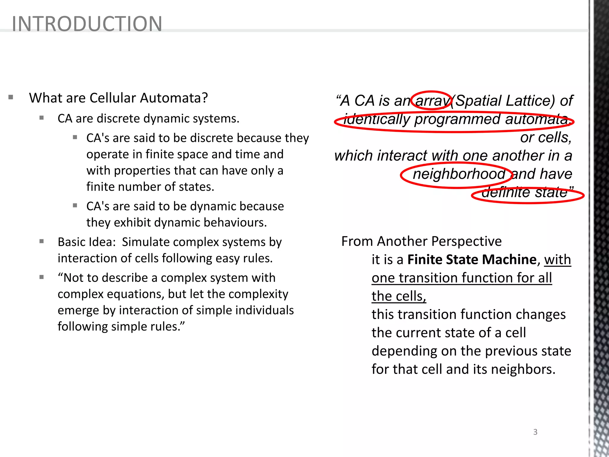  What are Cellular Automata?
 CA are discrete dynamic systems.
 CA's are said to be discrete because they
operate in finite space and time and
with properties that can have only a
finite number of states.
 CA's are said to be dynamic because
they exhibit dynamic behaviours.
 Basic Idea: Simulate complex systems by
interaction of cells following easy rules.
 “Not to describe a complex system with
complex equations, but let the complexity
emerge by interaction of simple individuals
following simple rules.”
INTRODUCTION
From Another Perspective
it is a Finite State Machine, with
one transition function for all
the cells,
this transition function changes
the current state of a cell
depending on the previous state
for that cell and its neighbors.
3
 