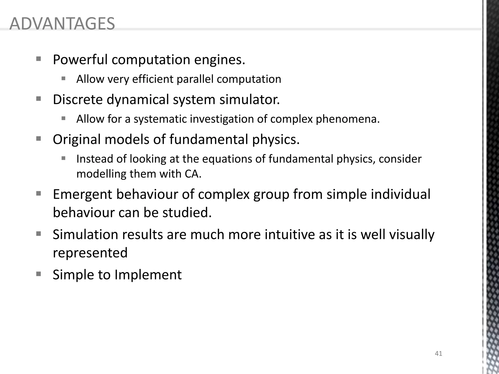  Powerful computation engines.
 Allow very efficient parallel computation
 Discrete dynamical system simulator.
 Allow for a systematic investigation of complex phenomena.
 Original models of fundamental physics.
 Instead of looking at the equations of fundamental physics, consider
modelling them with CA.
 Emergent behaviour of complex group from simple individual
behaviour can be studied.
 Simulation results are much more intuitive as it is well visually
represented
 Simple to Implement
ADVANTAGES
41
 