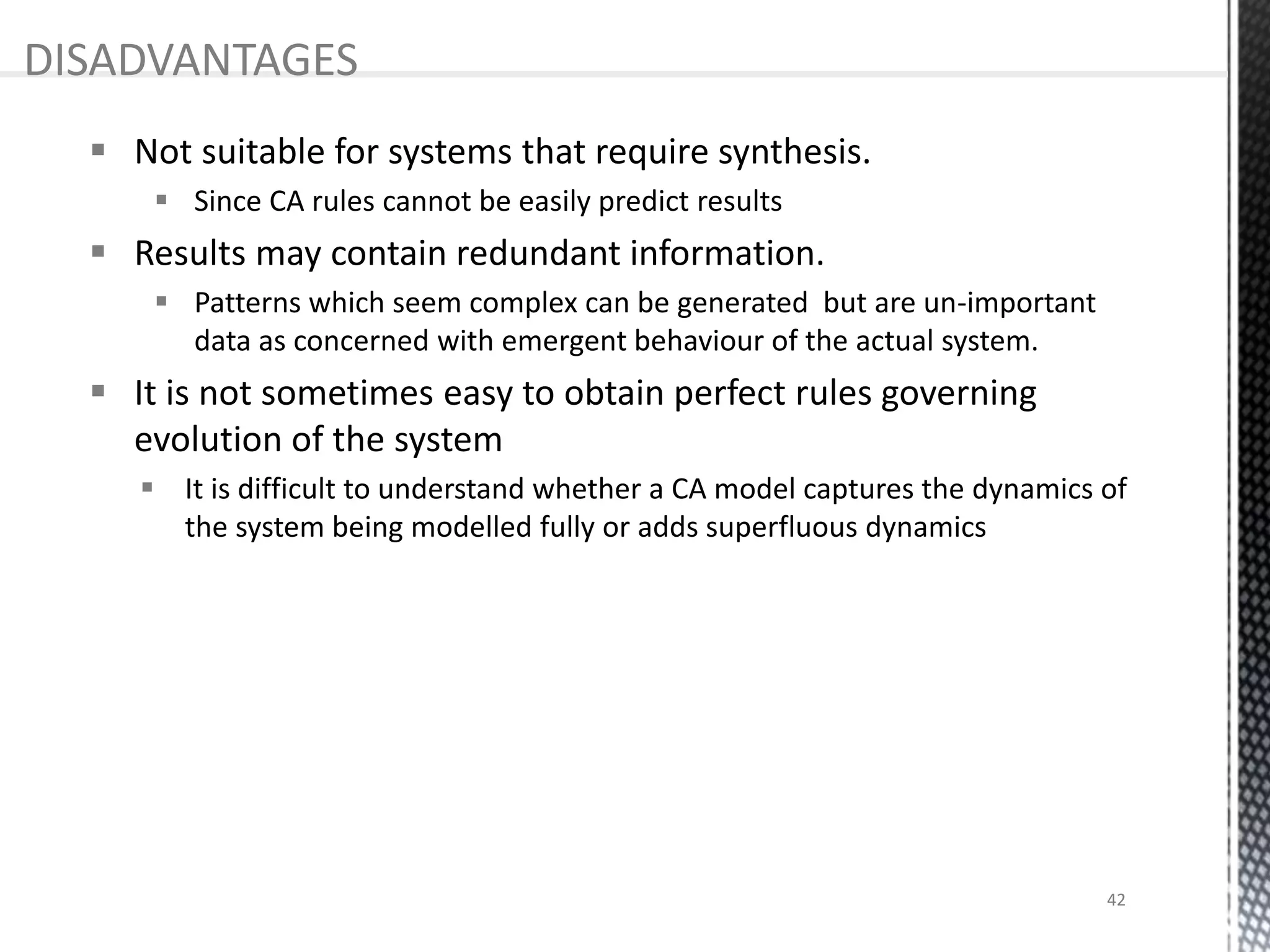  Not suitable for systems that require synthesis.
 Since CA rules cannot be easily predict results
 Results may contain redundant information.
 Patterns which seem complex can be generated but are un-important
data as concerned with emergent behaviour of the actual system.
 It is not sometimes easy to obtain perfect rules governing
evolution of the system
 It is difficult to understand whether a CA model captures the dynamics of
the system being modelled fully or adds superfluous dynamics
DISADVANTAGES
42
 
