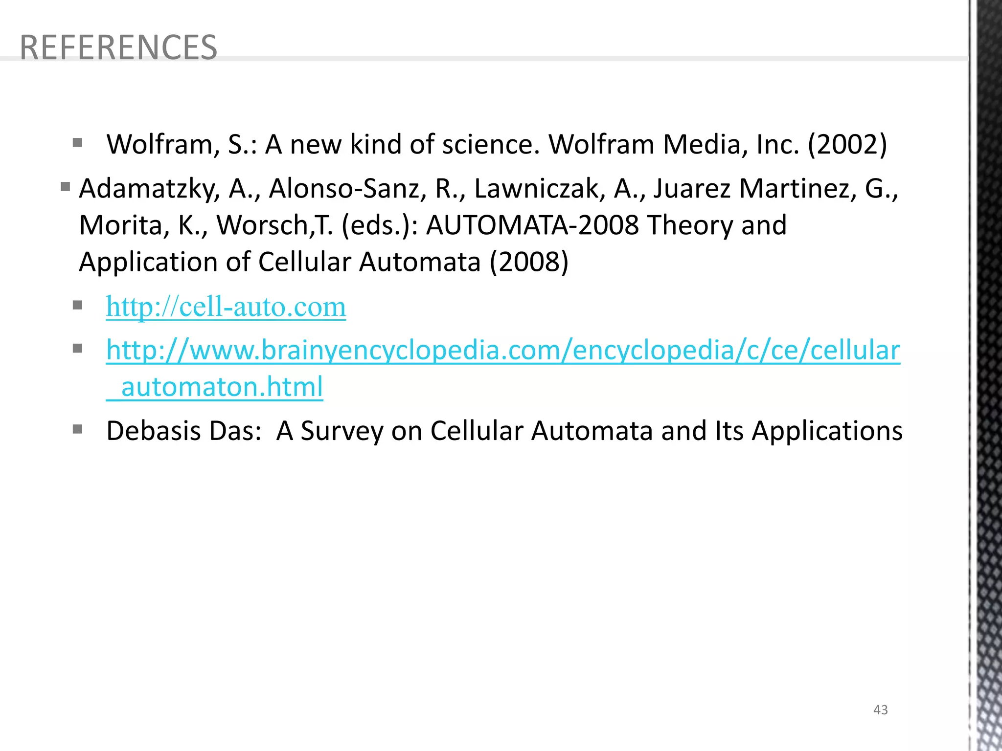  Wolfram, S.: A new kind of science. Wolfram Media, Inc. (2002)
 Adamatzky, A., Alonso-Sanz, R., Lawniczak, A., Juarez Martinez, G.,
Morita, K., Worsch,T. (eds.): AUTOMATA-2008 Theory and
Application of Cellular Automata (2008)
 http://cell-auto.com
 http://www.brainyencyclopedia.com/encyclopedia/c/ce/cellular
_automaton.html
 Debasis Das: A Survey on Cellular Automata and Its Applications
REFERENCES
43
 