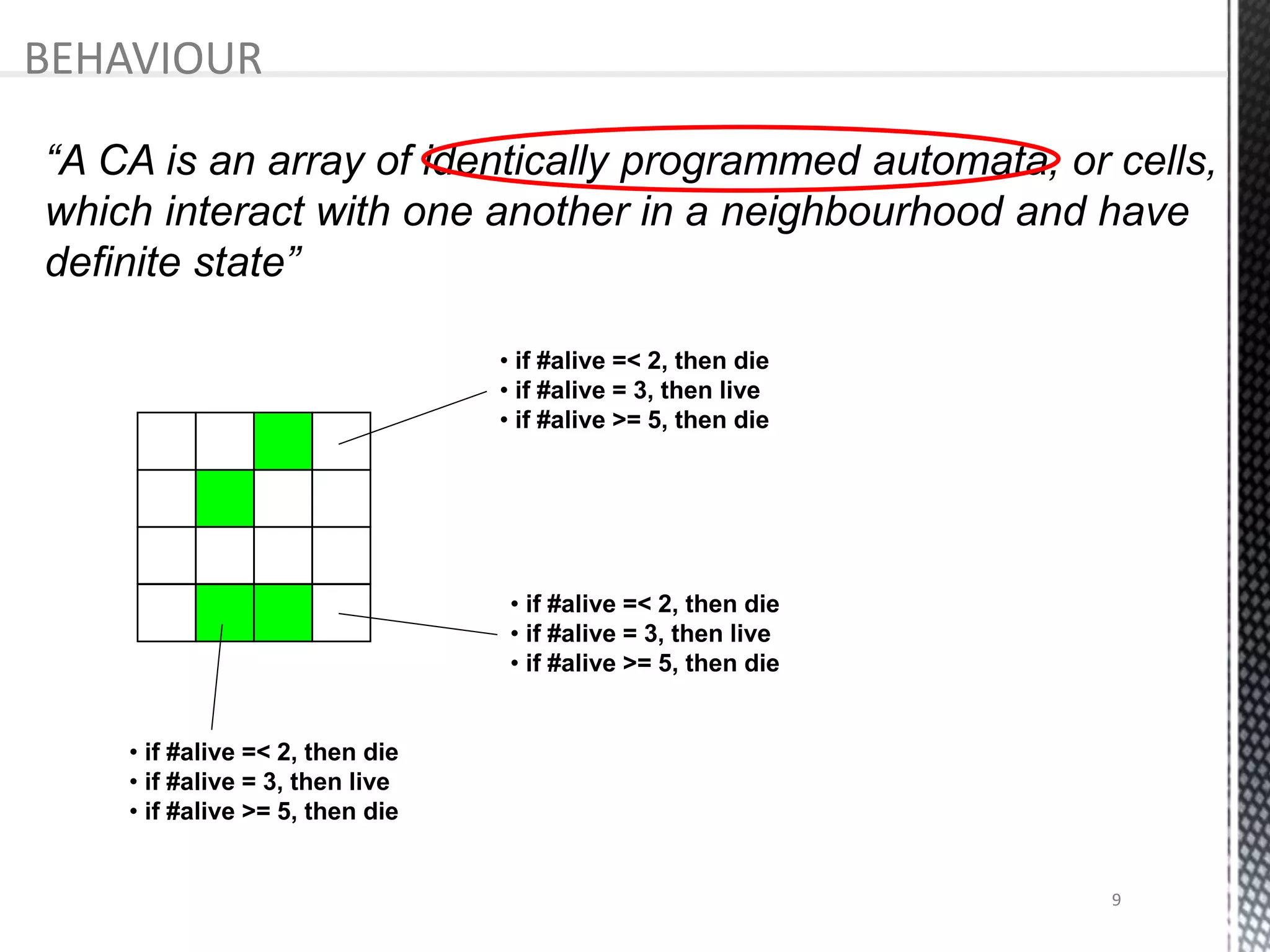 • if #alive =< 2, then die
• if #alive = 3, then live
• if #alive >= 5, then die
• if #alive =< 2, then die
• if #alive = 3, then live
• if #alive >= 5, then die
• if #alive =< 2, then die
• if #alive = 3, then live
• if #alive >= 5, then die
“A CA is an array of identically programmed automata, or cells,
which interact with one another in a neighbourhood and have
definite state”
BEHAVIOUR
9
 