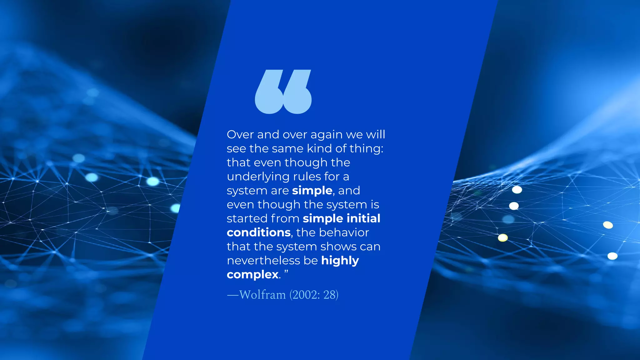 Over and over again we will
see the same kind of thing:
that even though the
underlying rules for a
system are simple, and
even though the system is
started from simple initial
conditions, the behavior
that the system shows can
nevertheless be highly
complex. ”
—Wolfram (2002: 28)
 