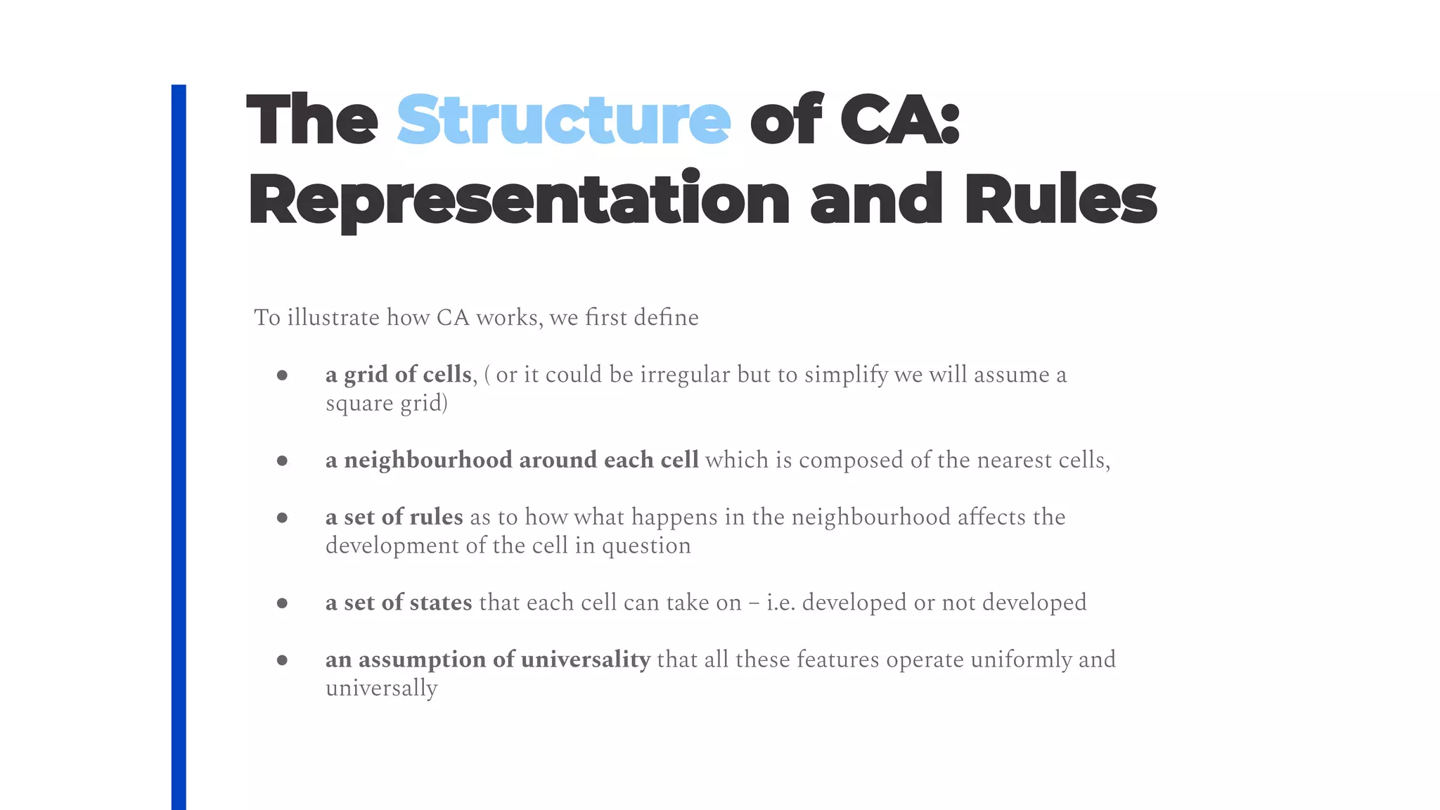 To illustrate how CA works, we ﬁrst deﬁne
● a grid of cells, ( or it could be irregular but to simplify we will assume a
square grid)
● a neighbourhood around each cell which is composed of the nearest cells,
● a set of rules as to how what happens in the neighbourhood aﬀects the
development of the cell in question
● a set of states that each cell can take on – i.e. developed or not developed
● an assumption of universality that all these features operate uniformly and
universally
 