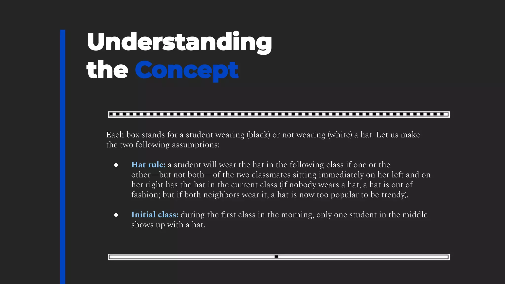 Each box stands for a student wearing (black) or not wearing (white) a hat. Let us make
the two following assumptions:
● Hat rule: a student will wear the hat in the following class if one or the
other—but not both—of the two classmates sitting immediately on her left and on
her right has the hat in the current class (if nobody wears a hat, a hat is out of
fashion; but if both neighbors wear it, a hat is now too popular to be trendy).
● Initial class: during the ﬁrst class in the morning, only one student in the middle
shows up with a hat.
 