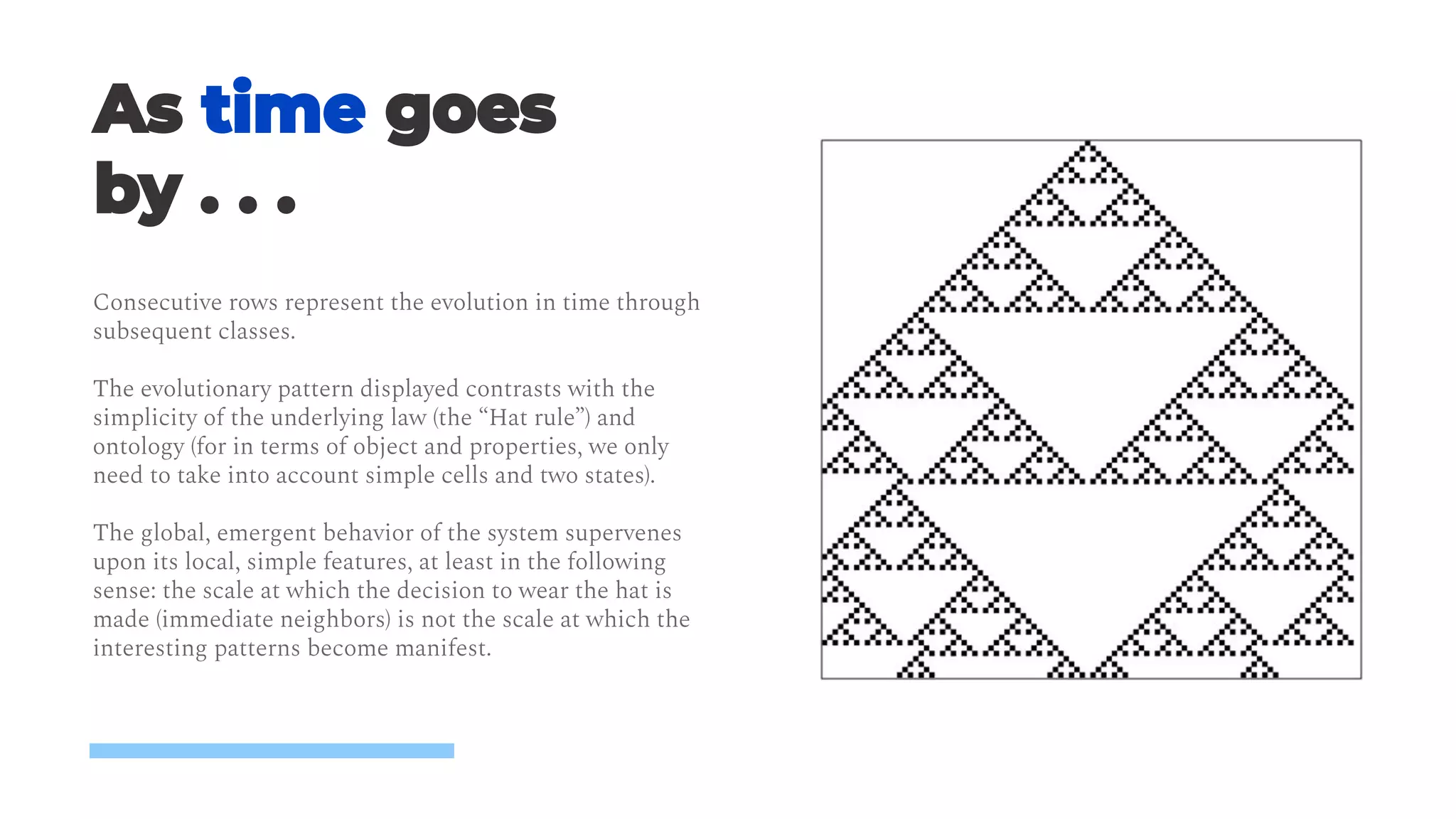 5
Consecutive rows represent the evolution in time through
subsequent classes.
The evolutionary pattern displayed contrasts with the
simplicity of the underlying law (the “Hat rule”) and
ontology (for in terms of object and properties, we only
need to take into account simple cells and two states).
The global, emergent behavior of the system supervenes
upon its local, simple features, at least in the following
sense: the scale at which the decision to wear the hat is
made (immediate neighbors) is not the scale at which the
interesting patterns become manifest.
 