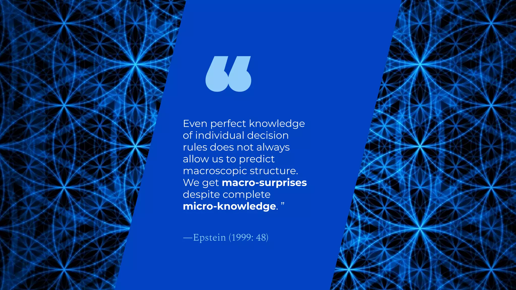 Even perfect knowledge
of individual decision
rules does not always
allow us to predict
macroscopic structure.
We get macro-surprises
despite complete
micro-knowledge. ”
—Epstein (1999: 48)
 