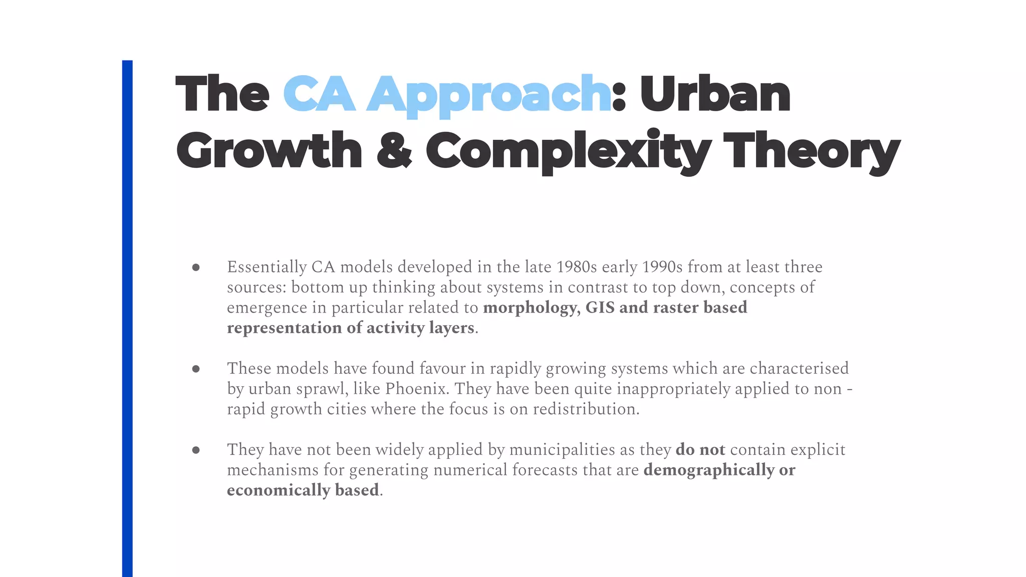 ● Essentially CA models developed in the late 1980s early 1990s from at least three
sources: bottom up thinking about systems in contrast to top down, concepts of
emergence in particular related to morphology, GIS and raster based
representation of activity layers.
● These models have found favour in rapidly growing systems which are characterised
by urban sprawl, like Phoenix. They have been quite inappropriately applied to non ‐
rapid growth cities where the focus is on redistribution.
● They have not been widely applied by municipalities as they do not contain explicit
mechanisms for generating numerical forecasts that are demographically or
economically based.
 
