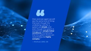 Over and over again we will
see the same kind of thing:
that even though the
underlying rules for a
system are simple, and
even though the system is
started from simple initial
conditions, the behavior
that the system shows can
nevertheless be highly
complex. ”
—Wolfram (2002: 28)
 