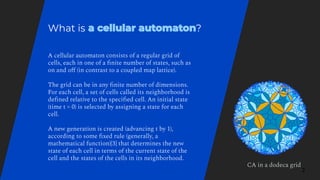 A cellular automaton consists of a regular grid of
cells, each in one of a ﬁnite number of states, such as
on and oﬀ (in contrast to a coupled map lattice).
The grid can be in any ﬁnite number of dimensions.
For each cell, a set of cells called its neighborhood is
deﬁned relative to the speciﬁed cell. An initial state
(time t = 0) is selected by assigning a state for each
cell.
A new generation is created (advancing t by 1),
according to some ﬁxed rule (generally, a
mathematical function)[3] that determines the new
state of each cell in terms of the current state of the
cell and the states of the cells in its neighborhood.
What is ?
2
CA in a dodeca grid
 