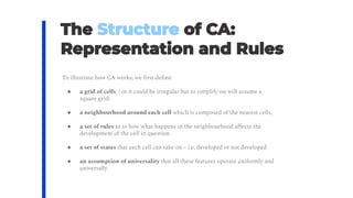 To illustrate how CA works, we ﬁrst deﬁne
● a grid of cells, ( or it could be irregular but to simplify we will assume a
square grid)
● a neighbourhood around each cell which is composed of the nearest cells,
● a set of rules as to how what happens in the neighbourhood aﬀects the
development of the cell in question
● a set of states that each cell can take on – i.e. developed or not developed
● an assumption of universality that all these features operate uniformly and
universally
 