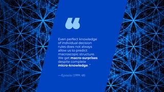 Even perfect knowledge
of individual decision
rules does not always
allow us to predict
macroscopic structure.
We get macro-surprises
despite complete
micro-knowledge. ”
—Epstein (1999: 48)
 