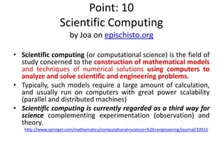 Point: 10
Scientific Computing
by Joa on epischisto.org
• Scientific computing (or computational science) is the field of
study concerned to the construction of mathematical models
and techniques of numerical solutions using computers to
analyze and solve scientific and engineering problems.
• Typically, such models require a large amount of calculation,
and usually run on computers with great power scalability
(parallel and distributed machines)
• Scientific computing is currently regarded as a third way for
science complementing experimentation (observation) and
theory.
http://www.springer.com/mathematics/computational+science+%26+engineering/journal/10915
 