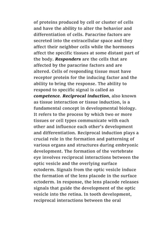 of proteins produced by cell or cluster of cells
and have the ability to alter the behavior and
differentiation of cells. Paracrine factors are
secreted into the extracellular space and they
affect their neighbor cells while the hormones
affect the specific tissues at some distant part of
the body. Responders are the cells that are
affected by the paracrine factors and are
altered. Cells of responding tissue must have
receptor protein for the inducing factor and the
ability to bring the response. The ability to
respond to specific signal is called as
competence. Reciprocal induction, also known
as tissue interaction or tissue induction, is a
fundamental concept in developmental biology.
It refers to the process by which two or more
tissues or cell types communicate with each
other and influence each other's development
and differentiation. Reciprocal induction plays a
crucial role in the formation and patterning of
various organs and structures during embryonic
development. The formation of the vertebrate
eye involves reciprocal interactions between the
optic vesicle and the overlying surface
ectoderm. Signals from the optic vesicle induce
the formation of the lens placode in the surface
ectoderm. In response, the lens placode releases
signals that guide the development of the optic
vesicle into the retina. In tooth development,
reciprocal interactions between the oral
 