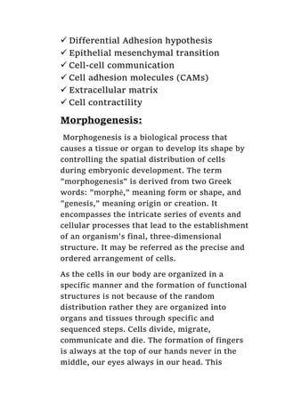  Differential Adhesion hypothesis
 Epithelial mesenchymal transition
 Cell-cell communication
 Cell adhesion molecules (CAMs)
 Extracellular matrix
 Cell contractility
Morphogenesis:
Morphogenesis is a biological process that
causes a tissue or organ to develop its shape by
controlling the spatial distribution of cells
during embryonic development. The term
"morphogenesis" is derived from two Greek
words: "morphē," meaning form or shape, and
"genesis," meaning origin or creation. It
encompasses the intricate series of events and
cellular processes that lead to the establishment
of an organism's final, three-dimensional
structure. It may be referred as the precise and
ordered arrangement of cells.
As the cells in our body are organized in a
specific manner and the formation of functional
structures is not because of the random
distribution rather they are organized into
organs and tissues through specific and
sequenced steps. Cells divide, migrate,
communicate and die. The formation of fingers
is always at the top of our hands never in the
middle, our eyes always in our head. This
 