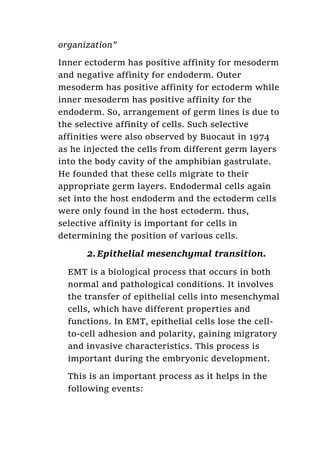 organization”
Inner ectoderm has positive affinity for mesoderm
and negative affinity for endoderm. Outer
mesoderm has positive affinity for ectoderm while
inner mesoderm has positive affinity for the
endoderm. So, arrangement of germ lines is due to
the selective affinity of cells. Such selective
affinities were also observed by Buocaut in 1974
as he injected the cells from different germ layers
into the body cavity of the amphibian gastrulate.
He founded that these cells migrate to their
appropriate germ layers. Endodermal cells again
set into the host endoderm and the ectoderm cells
were only found in the host ectoderm. thus,
selective affinity is important for cells in
determining the position of various cells.
2.Epithelial mesenchymal transition.
EMT is a biological process that occurs in both
normal and pathological conditions. It involves
the transfer of epithelial cells into mesenchymal
cells, which have different properties and
functions. In EMT, epithelial cells lose the cell-
to-cell adhesion and polarity, gaining migratory
and invasive characteristics. This process is
important during the embryonic development.
This is an important process as it helps in the
following events:
 
