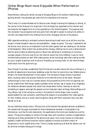 Online Bingo Much more Enjoyable When Performed on
iPhones

Nevertheless making the whole concept of bringing Bingo to the cellular mobile bingo sites
gaming domain may possibly get some time to materialize and execute.


That is why it is recommended not to discuss even though crossing the highway or driving. In
the course of the final pair of a long time in the Uk bingo has exploded on the internet and
has become the biggest form of on-line gambling in the United kingdom. The purpose why
this recreation has prospered and only gone from strength to power is owing to its ability to
reinvent and adapt itself to the shifting time and the changing choices of the players.


With cigarette smoking in enclosed surfaces banned and credit score at an all time very low,
bingo in United kingdom had only two possibilities - adapt or perish. The way it selected to do
the former must serve as an inspiration to all the other games that are tottering on the border
of disintegration. Most ardent fans produced the change, offering rise to such a phenomenon
that the sport ended up attaining quite a robust new adhering to comprising of numerous
younger players. Not only was the on the internet variant far more fulfilling, it was far more
commercially practical as well. With video games at the new bingo web sites costing as little
as just a couple of pennies and no price of travelling up to bingo halls, on the internet bingo
stole hearts from the quite term go.


Even though it has been established that the internet is exactly where the future of bingo is, a
handful of adjustments have been bubbling under the floor for some time now. Mobile phone
bingo is the latest development in that regard. The increase of bingo refuses to gradual
down, locating newer and greater mediums to link with the lovers of the sport. However
cellular bingo is even now at a nascent phase, the prospective of this form of e-gaming can
not be undermined. With bingo readily available at the contact, tap or swipe of our fingertips,
the distances between player and match has closed down further, leaving no room for
something to appear amongst the players and an important sport of bingo. Mecca Bingo and
Foxy Bingo, two of the entrance-runners in the planet of online bingo, have currently
spearheaded this new sensation, permitting their players to accessibility their video games
on their mobiles and as a result, take the games along with them anywhere they may well
decide on to go.


As any individual would concur, iPhones are at the moment the greatest phones available in
the market and the apps accessible for these telephones develop a virtual globe in by
themselves. Just like the site statements, the applications that come pre-loaded are just the
teaser. The genuine display is inside of the app store with countless numbers of applications
making every thing achievable for the Iphone end users, from music classes to information
updates, health and fitness exercise routine updates to movies and other means of
enjoyment to much, significantly more. There is hardly anything at all that the Iphone can not
do and that includes taking part in bingo.
 