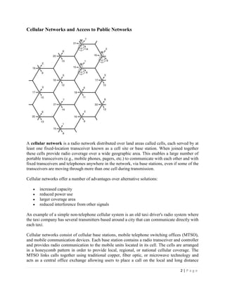 Cellular Networks and Access to Public Networks




A cellular network is a radio network distributed over land areas called cells, each served by at
least one fixed-location transceiver known as a cell site or base station. When joined together
these cells provide radio coverage over a wide geographic area. This enables a large number of
portable transceivers (e.g., mobile phones, pagers, etc.) to communicate with each other and with
fixed transceivers and telephones anywhere in the network, via base stations, even if some of the
transceivers are moving through more than one cell during transmission.

Cellular networks offer a number of advantages over alternative solutions:

       increased capacity
       reduced power use
       larger coverage area
       reduced interference from other signals

An example of a simple non-telephone cellular system is an old taxi driver's radio system where
the taxi company has several transmitters based around a city that can communicate directly with
each taxi.

Cellular networks consist of cellular base stations, mobile telephone switching offices (MTSO),
and mobile communication devices. Each base station contains a radio transceiver and controller
and provides radio communication to the mobile units located in its cell. The cells are arranged
in a honeycomb pattern in order to provide local, regional, or national cellular coverage. The
MTSO links calls together using traditional copper, fiber optic, or microwave technology and
acts as a central office exchange allowing users to place a call on the local and long distance

                                                                                      2|Page
 