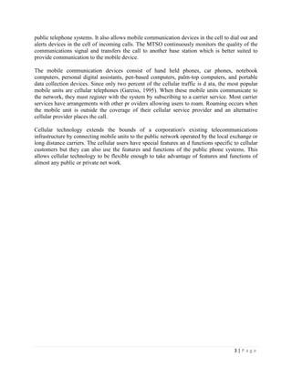 public telephone systems. It also allows mobile communication devices in the cell to dial out and
alerts devices in the cell of incoming calls. The MTSO continuously monitors the quality of the
communications signal and transfers the call to another base station which is better suited to
provide communication to the mobile device.

The mobile communication devices consist of hand held phones, car phones, notebook
computers, personal digital assistants, pen-based computers, palm-top computers, and portable
data collection devices. Since only two percent of the cellular traffic is d ata, the most popular
mobile units are cellular telephones (Gareiss, 1995). When these mobile units communicate to
the network, they must register with the system by subscribing to a carrier service. Most carrier
services have arrangements with other pr oviders allowing users to roam. Roaming occurs when
the mobile unit is outside the coverage of their cellular service provider and an alternative
cellular provider places the call.

Cellular technology extends the bounds of a corporation's existing telecommunications
infrastructure by connecting mobile units to the public network operated by the local exchange or
long distance carriers. The cellular users have special features an d functions specific to cellular
customers but they can also use the features and functions of the public phone systems. This
allows cellular technology to be flexible enough to take advantage of features and functions of
almost any public or private net work.




                                                                                         3|Page
 