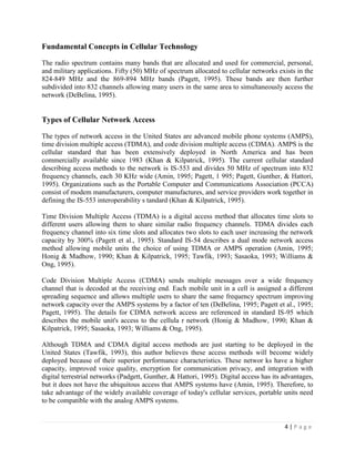 Fundamental Concepts in Cellular Technology

The radio spectrum contains many bands that are allocated and used for commercial, personal,
and military applications. Fifty (50) MHz of spectrum allocated to cellular networks exists in the
824-849 MHz and the 869-894 MHz bands (Pagett, 1995). These bands are then further
subdivided into 832 channels allowing many users in the same area to simultaneously access the
network (DeBelina, 1995).


Types of Cellular Network Access

The types of network access in the United States are advanced mobile phone systems (AMPS),
time division multiple access (TDMA), and code division multiple access (CDMA). AMPS is the
cellular standard that has been extensively deployed in North America and has been
commercially available since 1983 (Khan & Kilpatrick, 1995). The current cellular standard
describing access methods to the network is IS-553 and divides 50 MHz of spectrum into 832
frequency channels, each 30 KHz wide (Amin, 1995; Pagett, 1 995; Pagett, Gunther, & Hattori,
1995). Organizations such as the Portable Computer and Communications Association (PCCA)
consist of modem manufacturers, computer manufactures, and service providers work together in
defining the IS-553 interoperability s tandard (Khan & Kilpatrick, 1995).

Time Division Multiple Access (TDMA) is a digital access method that allocates time slots to
different users allowing them to share similar radio frequency channels. TDMA divides each
frequency channel into six time slots and allocates two slots to each user increasing the network
capacity by 300% (Pagett et al., 1995). Standard IS-54 describes a dual mode network access
method allowing mobile units the choice of using TDMA or AMPS operation (Amin, 1995;
Honig & Madhow, 1990; Khan & Kilpatrick, 1995; Tawfik, 1993; Sasaoka, 1993; Williams &
Ong, 1995).

Code Division Multiple Access (CDMA) sends multiple messages over a wide frequency
channel that is decoded at the receiving end. Each mobile unit in a cell is assigned a different
spreading sequence and allows multiple users to share the same frequency spectrum improving
network capacity over the AMPS systems by a factor of ten (DeBelina, 1995; Pagett et al., 1995;
Pagett, 1995). The details for CDMA network access are referenced in standard IS-95 which
describes the mobile unit's access to the cellula r network (Honig & Madhow, 1990; Khan &
Kilpatrick, 1995; Sasaoka, 1993; Williams & Ong, 1995).

Although TDMA and CDMA digital access methods are just starting to be deployed in the
United States (Tawfik, 1993), this author believes these access methods will become widely
deployed because of their superior performance characteristics. These networ ks have a higher
capacity, improved voice quality, encryption for communication privacy, and integration with
digital terrestrial networks (Padgett, Gunther, & Hattori, 1995). Digital access has its advantages,
but it does not have the ubiquitous access that AMPS systems have (Amin, 1995). Therefore, to
take advantage of the widely available coverage of today's cellular services, portable units need
to be compatible with the analog AMPS systems.


                                                                                         4|Page
 