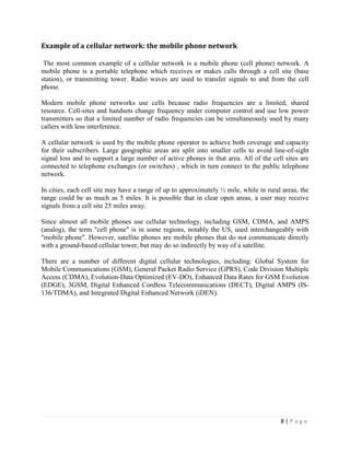 Example of a cellular network: the mobile phone network

 The most common example of a cellular network is a mobile phone (cell phone) network. A
mobile phone is a portable telephone which receives or makes calls through a cell site (base
station), or transmitting tower. Radio waves are used to transfer signals to and from the cell
phone.

Modern mobile phone networks use cells because radio frequencies are a limited, shared
resource. Cell-sites and handsets change frequency under computer control and use low power
transmitters so that a limited number of radio frequencies can be simultaneously used by many
callers with less interference.

A cellular network is used by the mobile phone operator to achieve both coverage and capacity
for their subscribers. Large geographic areas are split into smaller cells to avoid line-of-sight
signal loss and to support a large number of active phones in that area. All of the cell sites are
connected to telephone exchanges (or switches) , which in turn connect to the public telephone
network.

In cities, each cell site may have a range of up to approximately ½ mile, while in rural areas, the
range could be as much as 5 miles. It is possible that in clear open areas, a user may receive
signals from a cell site 25 miles away.

Since almost all mobile phones use cellular technology, including GSM, CDMA, and AMPS
(analog), the term "cell phone" is in some regions, notably the US, used interchangeably with
"mobile phone". However, satellite phones are mobile phones that do not communicate directly
with a ground-based cellular tower, but may do so indirectly by way of a satellite.

There are a number of different digital cellular technologies, including: Global System for
Mobile Communications (GSM), General Packet Radio Service (GPRS), Code Division Multiple
Access (CDMA), Evolution-Data Optimized (EV-DO), Enhanced Data Rates for GSM Evolution
(EDGE), 3GSM, Digital Enhanced Cordless Telecommunications (DECT), Digital AMPS (IS-
136/TDMA), and Integrated Digital Enhanced Network (iDEN).




                                                                                        8|Page
 