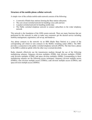 Structure of the mobile phone cellular network

A simple view of the cellular mobile-radio network consists of the following:

       A network of Radio base stations forming the Base station subsystem.
       The core circuit switched network for handling voice calls and text
       A packet switched network for handling mobile data
       The Public switched telephone network to connect subscribers to the wider telephony
       network

This network is the foundation of the GSM system network. There are many functions that are
performed by this network in order to make sure customers get the desired service including
mobility management, registration, call set up, and handover.

Any phone connects to the network via an RBS (Radio Base Station) at a corner of the
corresponding cell which in turn connects to the Mobile switching center (MSC). The MSC
provides a connection to the public switched telephone network (PSTN). The link from a phone
to the RBS is called an uplink while the other way is termed downlink.

Radio channels effectively use the transmission medium through the use of the following
multiplexing schemes: frequency division multiplex (FDM), time division multiplex (TDM),
code division multiplex (CDM), and space division multiplex (SDM). Corresponding to these
multiplexing schemes are the following access techniques: frequency division multiple access
(FDMA), time division multiple access (TDMA), code division multiple access (CDMA), and
space division multiple access (SDMA)




                                                                                  9|Page
 